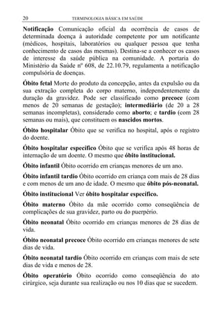 20

TERMINOLOGIA BÁSICA EM SAÚDE

Notificação Comunicação oficial da ocorrência de casos de
determinada doença à autoridade competente por um notificante
(médicos, hospitais, laboratórios ou qualquer pessoa que tenha
conhecimento de casos das mesmas). Destina-se a conhecer os casos
de interesse da saúde pública na comunidade. A portaria do
Ministério da Saúde nº 608, de 22.10.79, regulamenta a notificação
compulsória de doenças.
Óbito fetal Morte do produto da concepção, antes da expulsão ou da
sua extração completa do corpo materno, independentemente da
duração da gravidez. Pode ser classificado como precoce (com
menos de 20 semanas de gestação); intermediário (de 20 a 28
semanas incompletas), considerado como aborto; e tardio (com 28
semanas ou mais), que constituem os nascidos mortos.
Óbito hospitalar Óbito que se verifica no hospital, após o registro
do doente.
Óbito hospitalar específico Óbito que se verifica após 48 horas de
internação de um doente. O mesmo que óbito institucional.
Óbito infantil Óbito ocorrido em crianças menores de um ano.
Óbito infantil tardio Óbito ocorrido em criança com mais de 28 dias
e com menos de um ano de idade. O mesmo que óbito pós-neonatal.
Óbito institucional Ver óbito hospitalar específico.
Óbito materno Óbito da mãe ocorrido como conseqüência de
complicações de sua gravidez, parto ou do puerpério.
Óbito neonatal Óbito ocorrido em crianças menores de 28 dias de
vida.
Óbito neonatal precoce Óbito ocorrido em crianças menores de sete
dias de vida.
Óbito neonatal tardio Óbito ocorrido em crianças com mais de sete
dias de vida e menos de 28.
Óbito operatório Óbito ocorrido como conseqüência do ato
cirúrgico, seja durante sua realização ou nos 10 dias que se sucedem.

 