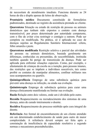 24

TERMINOLOGIA BÁSICA EM SAÚDE

de necessitam de atendimento imediato. Funciona durante as 24
horas do dia e dispõe apenas de leitos de observação.
Prontuário médico Documento constituído de formulários
padronizados, destinado ao registro da assistência prestada ao cliente.
Quarentena Situação ou estado de restrição de pessoas ou animais
domésticos que tenham sido expostos a contato com doença
transmissível, por prazo determinado por autoridade competente,
com o fito de evitar e/ou restringir o contágio a outrem. Pode ser
completa ou modificada. Na prática, só é aplicada no caso de
doenças sujeitas ao Regulamento Sanitário Internacional: cólera,
febre amarela e peste.
Quarentena modificada Restrição seletiva e parcial das atividades
de pessoas ou animais domésticos, baseada geralmente em
diferenças, conhecidas ou presumidas, de suscetibilidade, instituída
também quando há perigo de transmissão da doença. Pode ser
aplicada para enfrentar situações especiais. Como, por exemplo, o
afastamento de crianças da escola ou a isenção, para pessoas imunes,
das restrições que se impõem a indivíduos suscetíveis, tais como
proibir os contatos de manipular alimentos, confinar militares nos
seus acampamentos ou quartéis.
Quimioprofilaxia Emprego de uma substância química para
prevenir uma doença ou infecção, ou ainda sua evolução.
Quimioterapia Emprego de substância química para curar uma
doença clinicamente manifestada ou limitar sua evolução.
Razão Relação entre dois valores, onde um é dividido pelo outro.
Recaída Reaparecimento ou recrudescimento dos sintomas de uma
doença, antes de curado inteiramente o doente.
Recidiva Reaparecimento do processo mórbido após cura integral do
doente.
Referência Ato formal de encaminhamento de um cliente atendido
em um determinado estabelecimento de saúde para outro de maior
complexidade. A referência deverá sempre ser feita após a
constatação de insuficiência de capacidade resolutiva e segundo
normas e mecanismos preestabelecidos.

 