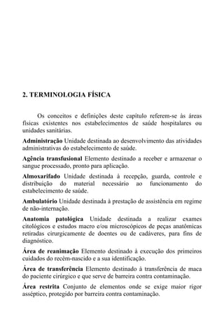 2. TERMINOLOGIA FÍSICA
Os conceitos e definições deste capítulo referem-se às áreas
físicas existentes nos estabelecimentos de saúde hospitalares ou
unidades sanitárias.
Administração Unidade destinada ao desenvolvimento das atividades
administrativas do estabelecimento de saúde.
Agência transfusional Elemento destinado a receber e armazenar o
sangue processado, pronto para aplicação.
Almoxarifado Unidade destinada à recepção, guarda, controle e
distribuição do material necessário ao funcionamento do
estabelecimento de saúde.
Ambulatório Unidade destinada à prestação de assistência em regime
de não-internação.
Anatomia patológica Unidade destinada a realizar exames
citológicos e estudos macro e/ou microscópicos de peças anatômicas
retiradas cirurgicamente de doentes ou de cadáveres, para fins de
diagnóstico.
Área de reanimação Elemento destinado à execução dos primeiros
cuidados do recém-nascido e a sua identificação.
Área de transferência Elemento destinado à transferência de maca
do paciente cirúrgico e que serve de barreira contra contaminação.
Área restrita Conjunto de elementos onde se exige maior rigor
asséptico, protegido por barreira contra contaminação.

 
