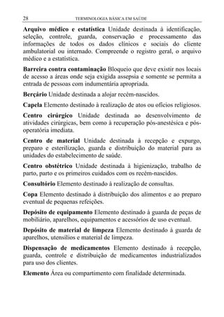 28

TERMINOLOGIA BÁSICA EM SAÚDE

Arquivo médico e estatística Unidade destinada à identificação,
seleção, controle, guarda, conservação e processamento das
informações de todos os dados clínicos e sociais do cliente
ambulatorial ou internado. Compreende o registro geral, o arquivo
médico e a estatística.
Barreira contra contaminação Bloqueio que deve existir nos locais
de acesso a áreas onde seja exigida assepsia e somente se permita a
entrada de pessoas com indumentária apropriada.
Berçário Unidade destinada a alojar recém-nascidos.
Capela Elemento destinado à realização de atos ou ofícios religiosos.
Centro cirúrgico Unidade destinada ao desenvolvimento de
atividades cirúrgicas, bem como à recuperação pós-anestésica e pósoperatória imediata.
Centro de material Unidade destinada à recepção e expurgo,
preparo e esterilização, guarda e distribuição do material para as
unidades do estabelecimento de saúde.
Centro obstétrico Unidade destinada à higienização, trabalho de
parto, parto e os primeiros cuidados com os recém-nascidos.
Consultório Elemento destinado à realização de consultas.
Copa Elemento destinado à distribuição dos alimentos e ao preparo
eventual de pequenas refeições.
Depósito de equipamento Elemento destinado à guarda de peças de
mobiliário, aparelhos, equipamentos e acessórios de uso eventual.
Depósito de material de limpeza Elemento destinado à guarda de
aparelhos, utensílios e material de limpeza.
Dispensação de medicamentos Elemento destinado à recepção,
guarda, controle e distribuição de medicamentos industrializados
para uso dos clientes.
Elemento Área ou compartimento com finalidade determinada.

 