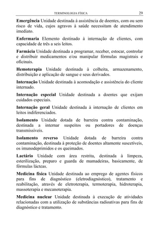 TERMINOLOGIA FÍSICA

29

Emergência Unidade destinada á assistência de doentes, com ou sem
risco de vida, cujos agravos à saúde necessitam de atendimento
imediato.
Enfermaria Elemento destinado à internação de clientes, com
capacidade de três a seis leitos.
Farmácia Unidade destinada a programar, receber, estocar, controlar
e distribuir medicamentos e/ou manipular fórmulas magistrais e
oficinais.
Hemoterapia Unidade destinada à colheita, armazenamento,
distribuição e aplicação de sangue e seus derivados.
Internação Unidade destinada à acomodação e assistência do cliente
internado.
Internação especial Unidade destinada a doentes que exijam
cuidados especiais.
Internação geral Unidade destinada à internação de clientes em
leitos indiferenciados.
Isolamento Unidade dotada de barreira contra contaminação,
destinada a internar suspeitos ou portadores de doenças
transmissíveis.
Isolamento reverso Unidade dotada de barreira contra
contaminação, destinada à proteção de doentes altamente suscetíveis,
os imunodeprimidos e os queimados.
Lactário Unidade com área restrita, destinada à limpeza,
esterilização, preparo e guarda de mamadeiras, basicamente, de
fórmulas lácteas.
Medicina física Unidade destinada ao emprego de agentes físicos
para fins de diagnóstico (eletrodiagnóstico), tratamento e
reabilitação, através de eletroterapia, termoterapia, hidroterapia,
massoterapia e mecanoterapia.
Medicina nuclear Unidade destinada à execução de atividades
relacionadas com a utilização de substâncias radioativas para fins de
diagnóstico e tratamento.

 