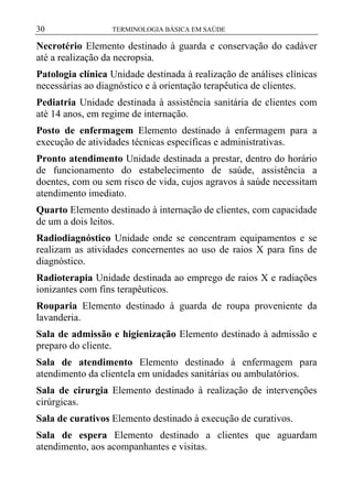 30

TERMINOLOGIA BÁSICA EM SAÚDE

Necrotério Elemento destinado à guarda e conservação do cadáver
até a realização da necropsia.
Patologia clínica Unidade destinada à realização de análises clínicas
necessárias ao diagnóstico e à orientação terapêutica de clientes.
Pediatria Unidade destinada à assistência sanitária de clientes com
até 14 anos, em regime de internação.
Posto de enfermagem Elemento destinado à enfermagem para a
execução de atividades técnicas específicas e administrativas.
Pronto atendimento Unidade destinada a prestar, dentro do horário
de funcionamento do estabelecimento de saúde, assistência a
doentes, com ou sem risco de vida, cujos agravos à saúde necessitam
atendimento imediato.
Quarto Elemento destinado à internação de clientes, com capacidade
de um a dois leitos.
Radiodiagnóstico Unidade onde se concentram equipamentos e se
realizam as atividades concernentes ao uso de raios X para fins de
diagnóstico.
Radioterapia Unidade destinada ao emprego de raios X e radiações
ionizantes com fins terapêuticos.
Rouparia Elemento destinado à guarda de roupa proveniente da
lavanderia.
Sala de admissão e higienização Elemento destinado à admissão e
preparo do cliente.
Sala de atendimento Elemento destinado à enfermagem para
atendimento da clientela em unidades sanitárias ou ambulatórios.
Sala de cirurgia Elemento destinado à realização de intervenções
cirúrgicas.
Sala de curativos Elemento destinado à execução de curativos.
Sala de espera Elemento destinado a clientes que aguardam
atendimento, aos acompanhantes e visitas.

 