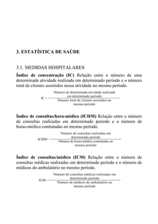 3. ESTATÍSTICA DE SAÚDE
3.1. MEDIDAS HOSPITALARES
Índice de concentração (IC) Relação entre o número de uma
determinada atividade realizada em determinado período e o número
total de clientes assistidos nessa atividade no mesmo período.
IC =

Número de determinada atividade realizada
em determinado período
Número total de clientes assistidos no
mesmo período

Índice de consultas/hora-médico (ICHM) Relação entre o número
de consultas realizadas em determinado período e o número de
horas-médico contratadas no mesmo período.
ICHM=

Número de consultas realizadas em
determinado período
Número de horas-médico contratadas no
mesmo período

Índice de consultas/médico (ICM) Relação entre o número de
consultas médicas realizadas em determinado período e o número de
médicos do ambulatório no mesmo período.
ICM=

Número de consultas médicas realizadas em
determinado período
Número de médicos do ambulatório no
mesmo período

 