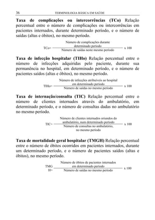 36

TERMINOLOGIA BÁSICA EM SAÚDE

Taxa de complicações ou intercorrências (TCo) Relação
percentual entre o número de complicações ou intercorrências em
pacientes internados, durante determinado período, e o número de
saídas (altas e óbitos), no mesmo período.
TCo=

Número de complicações durante
determinado período
Número de saídas neste mesmo período

x 100

Taxa de infecção hospitalar (TIHo) Relação percentual entre o
número de infecções adquiridas pelo paciente, durante sua
permanência no hospital, em determinado período, e o número de
pacientes saídos (altas e óbitos), no mesmo período.
TIHo=

Número de infecções atribuíveis ao hospital
em determinado período
Número de saídas no mesmo período

x 100

Taxa de internação/consulta (TIC) Relação percentual entre o
número de clientes internados através do ambulatório, em
determinado período, e o número de consultas dadas no ambulatório
no mesmo período.
TIC=

Número de clientes internados oriundos do
ambulatório, num determinado período
Número de consultas no ambulatório,
no mesmo período

x 100

Taxa de mortalidade geral hospitalar (TMGH) Relação percentual
entre o número de óbitos ocorridos em pacientes internados, durante
um determinado período, e o número de pacientes saídos (altas e
óbitos), no mesmo período.
TMG
H=

Número de óbitos de pacientes internados
em determinado período
Número de saídas no mesmo período

x 100

 