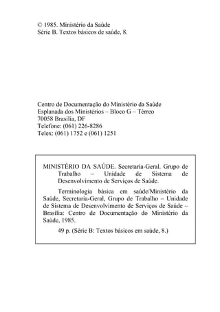 © 1985. Ministério da Saúde
Série B. Textos básicos de saúde, 8.

Centro de Documentação do Ministério da Saúde
Esplanada dos Ministérios – Bloco G – Térreo
70058 Brasília, DF
Telefone: (061) 226-8286
Telex: (061) 1752 e (061) 1251

MINISTÉRIO DA SAÚDE. Secretaria-Geral. Grupo de
Trabalho
–
Unidade
de
Sistema
de
Desenvolvimento de Serviços de Saúde.
Terminologia básica em saúde/Ministério da
Saúde, Secretaria-Geral, Grupo de Trabalho – Unidade
de Sistema de Desenvolvimento de Serviços de Saúde –
Brasília: Centro de Documentação do Ministério da
Saúde, 1985.
49 p. (Série B: Textos básicos em saúde, 8.)

 