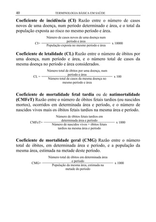40

TERMINOLOGIA BÁSICA EM SAÚDE

Coeficiente de incidência (CI) Razão entre o número de casos
novos de uma doença, num período determinado e área, e o total da
população exposta ao risco no mesmo período e área.
CI=

Número de casos novos de uma doença num
período e área
População exposta no mesmo período e área

x 10000

Coeficiente de letalidade (CL) Razão entre o número de óbitos por
uma doença, num período e área, e o número total de casos da
mesma doença no período e área considerados.
CL =

Número total de óbitos por uma doença, num
período e área
Número total de casos da mesma doença no
mesmo período e área

x 100

Coeficiente de mortalidade fetal tardia ou de natimortalidade
(CMFeT) Razão entre o número de óbitos fetais tardios (ou nascidos
mortos), ocorridos em determinada área e período, e o número de
nascidos vivos mais os óbitos fetais tardios na mesma área e período.
CMFeT=

Número de óbitos fetais tardios em
determinada área e período
Número de nascidos vivos + óbitos fetais
tardios na mesma área e período

x 1000

Coeficiente de mortalidade geral (CMG) Razão entre o número
total de óbitos, em determinada área e período, e a população da
mesma área, estimada na metade deste período.
CMG=

Número total de óbitos em determinada área
e período
População da mesma área, estimada na
metade do período

x 1000

 