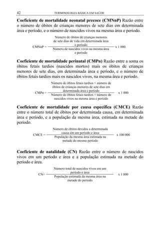 42

TERMINOLOGIA BÁSICA EM SAÚDE

Coeficiente de mortalidade neonatal precoce (CMNnP) Razão entre
o número de óbitos de crianças menores de sete dias em determinada
área e período, e o número de nascidos vivos na mesma área e período.

CMNnP =

Número de óbitos de crianças menores
de sete dias de vida em determinada área
e período
Número de nascidos vivos na mesma área
e período

x 1 000

Coeficiente de mortalidade perinatal (CMPn) Razão entre a soma os
óbitos fetais tardios (nascidos mortos) mais os óbitos de crianças
menores de sete dias, em determinada área e período, e o número de
óbitos fetais tardios mais os nascidos vivos, na mesma área e período.

CMPn =

Número de óbitos fetais tardios + número de
óbitos de crianças menores de sete dias em
determinada área e período
Número de óbitos fetais tardios + número de
nascidos vivos na mesma área e período

x 1 000

Coeficiente de mortalidade por causa específica (CMCE) Razão
entre o número total de óbitos por determinada causa, em determinada
área e período, e a população da mesma área, estimada na metade do
período.
CMCE =

Número de óbitos devidos a determinada
causa em um período e área
População da mesma área estimada na
metade do mesmo período

x 100 000

Coeficiente de natalidade (CN) Razão entre o número de nascidos
vivos em um período e área e a população estimada na metade do
período e área.
CN=

Número total de nascidos vivos em um
período e área
População estimada da mesma área na
metade do período

x 1 000

 