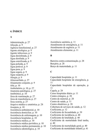4. ÍNDICE
A
Administração, p. 27
Afecção, p. 9
Agência transfusional, p. 27
Agente etiológico, p. 9
Agente infeccioso, p. 9
Água desinfetada, p. 9
Água destilada, p. 9
Água esterilizada, p. 9
Água poluída, p. 9
Água potável, p. 9
Água pura, p. 9
Água segura, p. 9
Água suspeita, p. 9
Alergia, p. 9
Almoxarifado, p. 27
Alojamento conjunto, p. 9
Alta, p. 10
Ambulatório, p. 10, p. 27
Anatomia patológica, p. 27
Antibiótico, p. 10
Área de reanimação, p. 27
Área de transferência, p. 27
Área restrita, p. 27
Arquivo médico e estatística, p. 28
Assepsia, p. 10
Assistência ambulatorial, p. 10
Assistência domiciliar, p. 10
Assistência de enfermagem, p. 10
Assistência hospitalar, p. 10
Assistência médica, p. 10
Assistência médica periódica, p. 10
Assistência médica permanente, p. 10
Assistência odontológica, p. 10

Assistência sanitária, p. 11
Atendimento de emergência, p. 11
Atendimento de urgência, p. 11
Atendimento elementar, p. 11
B
Barreira contra contaminação, p. 28
Berçário, p. 28
Berço de maternidade, p. 11
C
Capacidade hospitalar, p. 11
Capacidade hospitalar de emergência, p.
11
Capacidade hospitalar de operação, p.
11
Capela, p. 28
Censo hospitalar diário, p. 11
Centro cirúrgico, p. 28
Centro de material, p. 28
Centro de saúde, p. 11
Centro obstétrico, p. 28
Cobertura de serviços de saúde, p. 12
Coeficiente, p. 12
Coeficiente de fecundidade, p. 39
Coeficiente de incidência, p. 40
Coeficiente de letalidade, p. 40
Coeficiente de mortalidade fetal tardia,
p. 40
Coeficiente de mortalidade geral, p. 40
Coeficiente de mortalidade infantil, p. 41

 