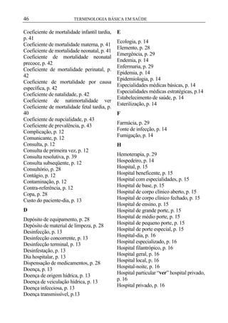46

TERMINOLOGIA BÁSICA EM SAÚDE

Coeficiente de mortalidade infantil tardia,
p. 41
Coeficiente de mortalidade materna, p. 41
Coeficiente de mortalidade neonatal, p. 41
Coeficiente de mortalidade neonatal
precoce, p. 42
Coeficiente de mortalidade perinatal, p.
42
Coeficiente de mortalidade por causa
específica, p. 42
Coeficiente de natalidade, p. 42
Coeficiente de natimortalidade ver
Coeficiente de mortalidade fetal tardia, p.
40
Coeficiente de nupcialidade, p. 43
Coeficiente de prevalência, p. 43
Complicação, p. 12
Comunicante, p. 12
Consulta, p. 12
Consulta de primeira vez, p. 12
Consulta resolutiva, p. 39
Consulta subseqüente, p. 12
Consultório, p. 28
Contágio, p. 12
Contaminação, p. 12
Contra-referência, p. 12
Copa, p. 28
Custo do paciente-dia, p. 13
D
Depósito de equipamento, p. 28
Depósito de material de limpeza, p. 28
Desinfecção, p. 13
Desinfecção concorrente, p. 13
Desinfecção terminal, p. 13
Desinfestação, p. 13
Dia hospitalar, p. 13
Dispensação de medicamentos, p. 28
Doença, p. 13
Doença de origem hídrica, p. 13
Doença de veiculação hídrica, p. 13
Doença infecciosa, p. 13
Doença transmissível, p.13

E
Ecologia, p. 14
Elemento, p. 28
Emergência, p. 29
Endemia, p. 14
Enfermaria, p. 29
Epidemia, p. 14
Epidemiologia, p. 14
Especialidades médicas básicas, p. 14
Especialidades médicas estratégicas, p.14
Estabelecimento de saúde, p. 14
Esterilização, p. 14
F
Farmácia, p. 29
Fonte de infecção, p. 14
Fumigação, p. 14
H
Hemoterapia, p. 29
Hospedeiro, p. 14
Hospital, p. 15
Hospital beneficente, p. 15
Hospital com especialidades, p. 15
Hospital de base, p. 15
Hospital de corpo clínico aberto, p. 15
Hospital de corpo clínico fechado, p. 15
Hospital de ensino, p. 15
Hospital de grande porte, p. 15
Hospital de médio porte, p. 15
Hospital de pequeno porte, p. 15
Hospital de porte especial, p. 15
Hospital-dia, p. 16
Hospital especializado, p. 16
Hospital filantrópico, p. 16
Hospital geral, p. 16
Hospital local, p. 16
Hospital-noite, p. 16
Hospital particular “ver” hospital privado,
p. 16
Hospital privado, p. 16

 