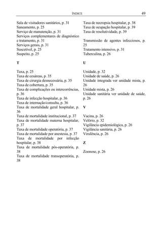 49

ÍNDICE

Sala de visitadores sanitários, p. 31
Saneamento, p. 25
Serviço de manutenção, p. 31
Serviços complementares de diagnóstico
e tratamento, p. 31
Serviços gerais, p. 31
Suscetível, p. 25
Suspeito, p. 25

Taxa de necropsia hospitalar, p. 38
Taxa de ocupação hospitalar, p. 39
Taxa de resolutividade, p. 39

T

U

Taxa, p. 25
Taxa de cesáreas, p. 35
Taxa de cirurgia desnecessária, p. 35
Taxa de cobertura, p. 35
Taxa de complicações ou intercorrências,
p. 36
Taxa de infecção hospitalar, p. 36
Taxa de internação/consulta, p. 36
Taxa de mortalidade geral hospitalar, p.
36
Taxa de mortalidade institucional, p. 37
Taxa de mortalidade materna hospitalar,
p. 37
Taxa de mortalidade operatória, p. 37
Taxa de mortalidade por anestesia, p. 37
Taxa de mortalidade por infecção
hospitalar, p. 38
Taxa de mortalidade pós-operatória, p.
38
Taxa de mortalidade transoperatória, p.
38

Unidade, p. 32
Unidade de saúde, p. 26
Unidade integrada ver unidade mista, p.
26
Unidade mista, p. 26
Unidade sanitária ver unidade de saúde,
p. 26

Transmissão de agentes infecciosos, p.
25
Tratamento intensivo, p. 31
Tuberculina, p. 26

V
Vacina, p. 26
Velório, p. 32
Vigilância epidemiológica, p. 26
Vigilância sanitária, p. 26
Virulência, p. 26
Z
Zoonose, p. 26

 