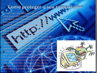 Como proteger o seu computadorComeço com uma afirmação desagradável: se o seu computador está conectado à Internet, ele NÃO está seguro! Mas desconectá-lo da Internet é o mesmo que comprar um carro e usá-lo apenas dentro de sua própria garagem. Impossível! Torna-se, portanto, extremamente importante a prática de alguns cuidados básicos. O mínimo aconselhável é que você use 3 formas de prevenção: um anti-vírus, um anti-spyware e um Firewall. Os vírus são os mais conhecidos e dispensam apresentação. Os spywares são pequenos programas que se instalam no computador, muitas vezes acoplados em outros programas ou até mesmo em sites na web, com o objetivo de capturar informações confidenciais, tais como: senhas de contas bancárias, logins e senhas de e-mail. Existem também programas conhecidos como trojan-horses (cavalos-de-tróia), que são os mais perigosos. Eles, da mesma forma que os spywares, agem em silêncio, expondo todas as suas informações à usuários mal-intencionados.  