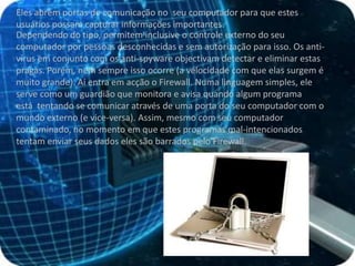 Eles abrem portas de comunicação no  seu computador para que estes usuários possam capturar informações importantes. Dependendo do tipo, permitem inclusive o controle externo do seu computador por pessoas desconhecidas e sem autorização para isso. Os anti-vírus em conjunto com os anti-spyware objectivam detectar e eliminar estas pragas. Porém, nem sempre isso ocorre (a velocidade com que elas surgem é muito grande). Aí entra em acção o Firewall. Numa linguagem simples, ele serve como um guardião que monitora e avisa quando algum programa está  tentando se comunicar através de uma porta do seu computador com o mundo externo (e vice-versa). Assim, mesmo com seu computador contaminado, no momento em que estes programas mal-intencionados tentam enviar seus dados eles são barrados pelo Firewall. 