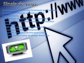 Sinais de vírus:O computador funciona mais lentamente que o habitual;O computador deixa de responder pendura frequentemente;O computador bloqueia e reinicia frequentemente;O computador reinicia sozinho e depois não funciona normalmente;As aplicações não funcionam correctamente;Não consegue imprimir correctamente;Apresentam mensagens de erro pouco usuais;Apresenta menus e caixas de dialogo distorcidas.