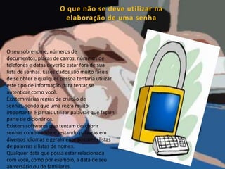 O que não se deve utilizar na elaboração de uma senhaO seu sobrenome, números de documentos, placas de carros, números de telefones e datas deverão estar fora de sua lista de senhas. Esses dados são muito fáceis de se obter e qualquer pessoa tentaria utilizar este tipo de informação para tentar se autenticar como você.Existem várias regras de criação de senhas, sendo que uma regra muito importante é jamais utilizar palavras que façam parte de dicionários.Existem softwares que tentam descobrir senhas combinando e testando palavras em diversos idiomas e geralmente possuem listas de palavras e listas de nomes.Qualquer data que possa estar relacionada com você, como por exemplo, a data de seu aniversário ou de familiares. 