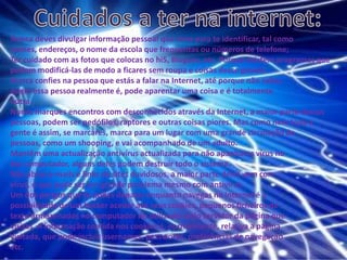 Cuidados a ter na internet:Nunca deves divulgar informação pessoal que sirva para te identificar, tal como nomes, endereços, o nome da escola que frequentas ou números de telefone; Ter cuidado com as fotos que colocas no hi5, Blogues, etc. Porque existem programas que podem modificá-las de modo a ficares sem roupa e coisas desse género. Nunca confies na pessoa que estás a falar na Internet, até porque não sabesquem essa pessoa realmente é, pode aparentar uma coisa e é totalmenteoutra.Nunca marques encontros com desconhecidos através da Internet, a maior parte dessas pessoas, podem ser pedófilos, raptores e outras coisas piores. Mas como nem toda a gente é assim, se marcares, marca para um lugar com uma grande circulação de pessoas, como um shooping, e vai acompanhado de um adulto. Mantêm uma actualização antivírus actualizada para não apanhares vírus no teu computador, alguns deles podem destruir todo o sistema. Não abras e-mails e links de sites duvidosos, a maior parte deles vem com vírus, o que pode ser um grande problema mesmo com antivírus. Um dos perigos que te podes deparar enquanto navegas na Internet é apossibilidade de um hacker aceder aos seus cookies, pequenos ficheiros detexto armazenados no computador do utilizador pelo servidor da página quevisitas. A informação contida nos cookies é, normalmente, relativa a páginavisitada, que pode incluir usernames, passwords, preferências de navegaçãoetc.