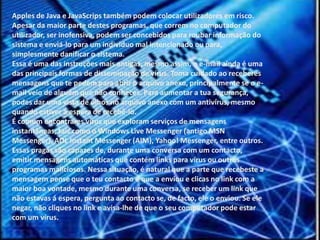 Apples de Java e JavaScrips também podem colocar utilizadores em risco.Apesar da maior parte destes programas, que correm no computador doutilizador, ser inofensiva, podem ser concebidos para roubar informação dosistema e enviá-lo para um individuo mal intencionado ou para,simplesmente danificar o sistema. Essa é uma das instruções mais antigas, mesmo assim, o e-mail ainda é umadas principais formas de disseminação de vírus. Toma cuidado ao receberesmensagens que te pedem para abrir o arquivo anexo, principalmente se o e-mail veio de alguém que não conheces. Para aumentar a tua segurança,podes dar uma vista de olhos no arquivo anexo com um antivírus, mesmoquando estiver á espera de recebê-lo.É comum encontrares vírus que exploram serviços de mensagensinstantâneas, tais como o Windows Live Messenger (antigo MSNMessenger), AOL Instant Messenger (AIM), Yahoo! Messenger, entre outros.Essas pragas são capazes de, durante uma conversa com um contacto,emitir mensagens automáticas que contém links para vírus ou outrosprogramas maliciosos. Nessa situação, é natural que a parte que recebeste amensagem pense que o teu contacto é que a enviou e clicas no link com amaior boa vontade, mesmo durante uma conversa, se receber um link quenão estavas á espera, pergunta ao contacto se, de facto, ele o enviou. Se elenegar, não cliques no link e avisa-lhe de que o seu computador pode estarcom um vírus.