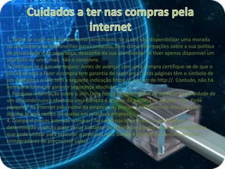 Cuidados a ter nas compras pela internet1. Avalie se o site está devidamente identificado: Se o site não disponibilizar uma morada ou um número de telefone fixo para contactos, bem como informações sobre a sua política de privacidade e de segurança, desconfie da sua idoneidade. Se tiver apenas disponível um apartado ou um e-mail, não o considere.2. Verifique se é um site seguro: Antes de avançar com uma compra certifique-se de que o site onde está a fazer a compra tem garantia de segurança. Estas páginas têm o símbolo de um cadeado e o URL tem a seguinte indicação https://, em vez de http://. Contudo, não há nenhuma forma de garantir segurança absoluta.3. Pesquise informação sobre o site: Uma forma complementar de verificar a idoneidade de um site onde nunca efectuou uma compra é através da partilha de experiências. Pode pesquisar na Internet pelo nome da empresa ou procurar em fóruns de discussão se alguém já teve razões de queixa em relação à empresa .4. Compare preços antes de comprar: Tal como nas lojas físicas, o preço de um determinado produto pode variar bastante de um site para outro. Uma das ferramentas que pode utilizar para procurar a proposta mais barata é através da consulta de sites comparadores de preços (ver caixa).