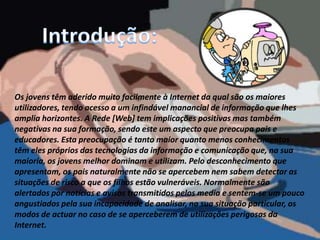Introdução:Os jovens têm aderido muito facilmente à Internet da qual são os maiores utilizadores, tendo acesso a um infindável manancial de informação que lhes amplia horizontes. A Rede [Web] tem implicações positivas mas também negativas na sua formação, sendo este um aspecto que preocupa pais e educadores. Esta preocupação é tanto maior quanto menos conhecimentos têm eles próprios das tecnologias da informação e comunicação que, na sua maioria, os jovens melhor dominam e utilizam. Pelo desconhecimento que apresentam, os pais naturalmente não se apercebem nem sabem detectar as situações de risco a que os filhos estão vulneráveis. Normalmente são alertados por notícias e avisos transmitidos pelos media e sentem-se um pouco angustiados pela sua incapacidade de analisar, na sua situação particular, os modos de actuar no caso de se aperceberem de utilizações perigosas da Internet. 