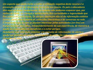 Um aspecto que ajuda muito a evitar a utilização negativa deste recurso é a prevenção através da informação fornecida aos jovens. Os pais e educadores têm aqui um papel fundamental. No entanto não podemos esquecer que, por razões de idade, as crianças e adolescentes têm curiosidades e ingenuidade que lhes podem ser perniciosas. Os perigos aparecem não só da informação estática (textos, fotos) mas também de conteúdos interactivos e de conversas na rede.É importante que os pais se possam interessar pelas actividades [on-line] em tempo real dos seus filhos, independentemente da sua experiência, de maneira a ajudá-los a aproveitarem benefícios e a evitar perigos.Desejamos com este Guia sintetizar um conjunto de informações de alerta e ajuda que permita aos pais e encarregados de educação saberem como agir em situações de risco.