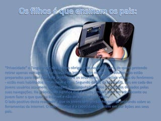 Os filhos é que ensinam os pais:“Privacidade” e “segurança” são termos obrigatórios no vocabulário de quem pretende retirar apenas vantagens da utilização da Internet . No entanto, os adultos não estão preparados para lidar com este problema e os seus filhos - potenciais vítimas do fenómeno - estão mais habilitados a manusear o rato. Segundo dados da Microsoft, seis em cada dez jovens usuários assumem que apagam do computador todos os vestígios deixados pelas suas navegações. Na prática, isto significa que é muito simples para um adolescente ou jovem fazer o que quer na Internet e não deixar qualquer rasto.O lado positivo desta realidade é que os jovens têm um conhecimento profundo sobre as ferramentas da Internet. O lado negativo é a capacidade que têm em dar lições aos seus pais. 