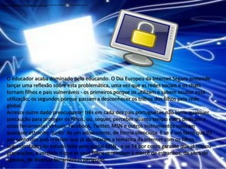 Depois de abrir e executar um programa ou anexo infectado no seu computador, pode não se aperceber que introduziu um vírus, até notar que algo não está bem. Eis alguns dos principais indicadores de que o seu computador pode estar infectado: Depois de abrir e executar um programa ou anexo infectado no seu computador, pode não se aperceber que introduziu um vírus, até notar que algo não está bem. Eis alguns dos principais indicadores de que o seu computador pode estar infectado: O educador acaba dominado pelo educando. O Dia Europeu da Internet Segura pretende lançar uma reflexão sobre esta problemática, uma vez que as redes sociais e os chats tornam filhos e pais vulneráveis - os primeiros porque os utilizam e sabem ocultar essa utilização; os segundos porque passam a desconhecer os trilhos dos filhos pela rede global.Acresce outro dado preocupante: três em cada dez pais portugueses não toma qualquer precaução para proteger os filhos, ou, sequer, perceber quanto tempo estes dedicam a estas ferramentas virtuais. Facebook, Twitter, MSN e outros instrumentos colocam qualquer estranho ‘junto’ de um adolescente, de forma silenciosa. E se é um facto que 93 por cento dos pais revelam que já abordaram a temática da Internet com os filhos - segundo dados do estudo feito pelo portal MSN - e se 74 por cento garante que já tomou precauções, a verdade é que os seus filhos continuam à mercê de estranhos, de sites de apostas, de diversas ferramentas perigosas.