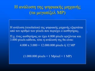 Η ανάλυση της ψηφιακής μηχανής
(τα μεγαπίξελ MP)
Η ανάλυση (resolution) της ψηφιακής μηχανής εξαρτάται
από τον αριθμό των pixels που περιέχει ο αισθητήρας.

Π.χ. ένας αισθητήρας αν έχει 4.000 pixels οριζόντια και
3.000 pixels κάθετα, τότε η ανάλυσή της θα είναι:
4.000 x 3.000 = 12.000.000 pixels ή 12 MP

(1.000.000 pixels = 1 Mpixel = 1 MP)

 