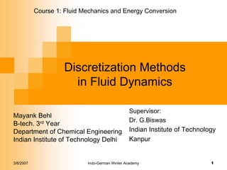 3/8/2007 Indo-German Winter Academy 1
Discretization Methods
in Fluid Dynamics
Mayank Behl
B-tech. 3rd Year
Department of Chemical Engineering
Indian Institute of Technology Delhi
Course 1: Fluid Mechanics and Energy Conversion
Supervisor:
Dr. G.Biswas
Indian Institute of Technology
Kanpur
 