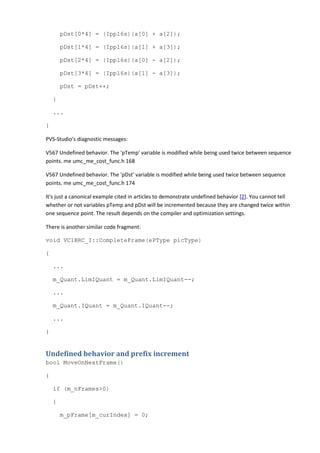 pDst[0*4] = (Ipp16s)(a[0] + a[2]);
pDst[1*4] = (Ipp16s)(a[1] + a[3]);
pDst[2*4] = (Ipp16s)(a[0] - a[2]);
pDst[3*4] = (Ipp16s)(a[1] - a[3]);
pDst = pDst++;
}
...
}
PVS-Studio's diagnostic messages:
V567 Undefined behavior. The 'pTemp' variable is modified while being used twice between sequence
points. me umc_me_cost_func.h 168
V567 Undefined behavior. The 'pDst' variable is modified while being used twice between sequence
points. me umc_me_cost_func.h 174
It's just a canonical example cited in articles to demonstrate undefined behavior [2]. You cannot tell
whether or not variables pTemp and pDst will be incremented because they are changed twice within
one sequence point. The result depends on the compiler and optimization settings.
There is another similar code fragment:
void VC1BRC_I::CompleteFrame(ePType picType)
{
...
m_Quant.LimIQuant = m_Quant.LimIQuant--;
...
m_Quant.IQuant = m_Quant.IQuant--;
...
}
Undefined behavior and prefix increment
bool MoveOnNextFrame()
{
if (m_nFrames>0)
{
m_pFrame[m_curIndex] = 0;
 