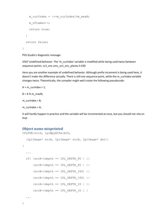 m_curIndex = (++m_curIndex)%m_maxN;
m_nFrames--;
return true;
}
return false;
}
PVS-Studio's diagnostic message:
V567 Undefined behavior. The 'm_curIndex' variable is modified while being used twice between
sequence points. vc1_enc umc_vc1_enc_planes.h 630
Here you are another example of undefined behavior. Although prefix increment is being used here, it
doesn't make the difference actually. There is still one sequence point, while the m_curIndex variable
changes twice. Theoretically, the compiler might well create the following pseudocode:
A = m_curIndex + 1;
B = A % m_maxN;
m_curIndex = B;
m_curIndex = A;
It will hardly happen in practice and the variable will be incremented at once, but you should not rely on
that.
Object name misprinted
IPLFUN(void, iplMpyRCPack2D,
(IplImage* srcA, IplImage* srcB, IplImage* dst))
{
...
if( (srcA->depth == IPL_DEPTH_8U ) ||
(srcB->depth == IPL_DEPTH_8U ) ||
(srcB->depth == IPL_DEPTH_16U) ||
(srcB->depth == IPL_DEPTH_16U) ||
(srcA->depth == IPL_DEPTH_1U ) ||
(srcB->depth == IPL_DEPTH_1U ) )
...
}
 