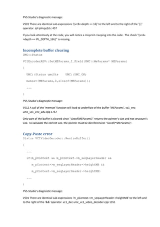 PVS-Studio's diagnostic message:
V501 There are identical sub-expressions '(srcB->depth == 16)' to the left and to the right of the '||'
operator. ipl iplmpy2d.c 457
If you look attentively at the code, you will notice a misprint creeping into the code. The check "(srcA-
>depth == IPL_DEPTH_16U)" is missing.
Incomplete buffer clearing
UMC::Status
VC1EncoderADV::SetMEParams_I_Field(UMC::MeParams* MEParams)
{
UMC::Status umcSts UMC::UMC_OK;
memset(MEParams,0,sizeof(MEParams));
...
}
PVS-Studio's diagnostic message:
V512 A call of the 'memset' function will lead to underflow of the buffer 'MEParams'. vc1_enc
umc_vc1_enc_adv.cpp 1767
Only part of the buffer is cleared since "sizeof(MEParams)" returns the pointer's size and not structure's
size. To calculate the correct size, the pointer must be dereferenced: "sizeof(*MEParams)".
Copy-Paste error
Status VC1VideoDecoder::ResizeBuffer()
{
...
if(m_pContext && m_pContext->m_seqLayerHeader &&
m_pContext->m_seqLayerHeader->heightMB &&
m_pContext->m_seqLayerHeader->heightMB)
...
}
PVS-Studio's diagnostic message:
V501 There are identical sub-expressions 'm_pContext->m_seqLayerHeader->heightMB' to the left and
to the right of the '&&' operator. vc1_dec umc_vc1_video_decoder.cpp 1351
 
