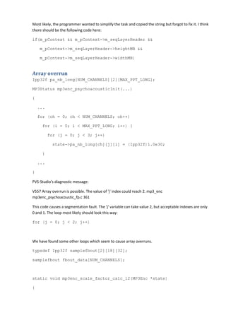 Most likely, the programmer wanted to simplify the task and copied the string but forgot to fix it. I think
there should be the following code here:
if(m_pContext && m_pContext->m_seqLayerHeader &&
m_pContext->m_seqLayerHeader->heightMB &&
m_pContext->m_seqLayerHeader->widthMB)
Array overrun
Ipp32f pa_nb_long[NUM_CHANNELS][2][MAX_PPT_LONG];
MP3Status mp3enc_psychoacousticInit(...)
{
...
for (ch = 0; ch < NUM_CHANNELS; ch++)
for (i = 0; i < MAX_PPT_LONG; i++) {
for (j = 0; j < 3; j++)
state->pa_nb_long[ch][j][i] = (Ipp32f)1.0e30;
}
...
}
PVS-Studio's diagnostic message:
V557 Array overrun is possible. The value of 'j' index could reach 2. mp3_enc
mp3enc_psychoacoustic_fp.c 361
This code causes a segmentation fault. The 'j' variable can take value 2, but acceptable indexes are only
0 and 1. The loop most likely should look this way:
for (j = 0; j < 2; j++)
We have found some other loops which seem to cause array overruns.
typedef Ipp32f samplefbout[2][18][32];
samplefbout fbout_data[NUM_CHANNELS];
static void mp3enc_scale_factor_calc_l2(MP3Enc *state)
{
 