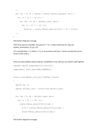 ...
for (ch = 0; ch < stereo + state->com.mc_channel; ch++) {
for (t = 0; t < 3; t++) {
for (sb = 0; sb < sblimit_real; sb++){
for (j = 0; j < 12; j++)
fbout[j] = state->fbout_data[ch][0][t * 12 + j][sb];
...
}
PVS-Studio's diagnostic message:
V557 Array overrun is possible. The value of 't * 12 + j' index could reach 35. mp3_enc
mp3enc_quantization_12_fp.c 275
If it is possible that t == 2, while j == 11, an array overrun will occur. I cannot say what the correct
version of this code is.
There are some problems about using the 'samplefbout' array. Here you are another code fragment:
typedef Ipp32f samplefbout[2][18][32];
samplefbout fbout_data[NUM_CHANNELS];
static void mp3enc_join_LR_l2(MP3Enc *state)
{
Ipp32s sb, j;
Ipp32s sblimit_real = state->com.sblimit_real;
for (sb = 0; sb < sblimit_real; sb++)
for (j = 0; j < 36; j++)
state->fbout_data[2][0][j][sb] =
0.5f * (state->fbout_data[0][0][j][sb] +
state->fbout_data[1][0][j][sb]);
}
PVS-Studio's diagnostic messages:
 
