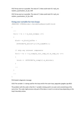 V557 Array overrun is possible. The value of 'j' index could reach 35. mp3_enc
mp3enc_quantization_12_fp.c 639
V557 Array overrun is possible. The value of 'j' index could reach 35. mp3_enc
mp3enc_quantization_12_fp.c 640
Using one variable for two loops
JERRCODE CJPEGDecoder::DecodeScanBaselineNI(void)
{
...
for(c = 0; c < m_scan_ncomps; c++)
{
block = m_block_buffer +
(DCTSIZE2*m_nblock*(j+(i*m_numxMCU)));
// skip any relevant components
for(c = 0; c < m_ccomp[m_curr_comp_no].m_comp_no; c++)
{
block += (DCTSIZE2*m_ccomp[c].m_nblocks);
}
...
}
...
}
PVS-Studio's diagnostic message:
V535 The variable 'c' is being used for this loop and for the outer loop. jpegcodec jpegdec.cpp 4652
The problem with this code is that the 'c' variable is being used in an outer and a nested loop at the
same time. This code might process only part of the data or result in an eternal loop depending on the
loop's boundary values.
 