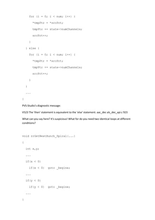 for (i = 0; i < num; i++) {
*tmpPtr = *srcPrt;
tmpPtr += state->numChannels;
srcPrt++;
}
} else {
for (i = 0; i < num; i++) {
*tmpPtr = *srcPrt;
tmpPtr += state->numChannels;
srcPrt++;
}
}
...
}
PVS-Studio's diagnostic message:
V523 The 'then' statement is equivalent to the 'else' statement. aac_dec als_dec_api.c 923
What can you say here? It's suspicious! What for do you need two identical loops at different
conditions?
void rrGetNextBunch_Spiral(...)
{
int x,y;
...
if(x < 0)
if(x < 0) goto _begine;
...
if(y < 0)
if(y < 0) goto _begine;
...
}
 