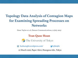 Topology Data Analysis of Contagion Maps
for Examining Spreading Processes on
Networks
Tran Quoc Hoan
@k09hthaduonght.wordpress.com/
22 March 2016, Paper Alert, Hasegawa lab., Tokyo
The University of Tokyo
Dane Taylor et. al. (Nature Communications, 21 July 2015)
 