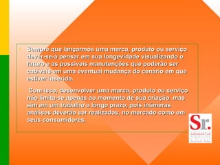 Sempre que lançarmos uma marca, produto ou serviço dever-se-á pensar em sua longevidade visualizando o futuro e as possíveis manutenções que poderão ser cabíveis em uma eventual mudança do cenário em que estiver inserida.    Com isso, desenvolver uma marca, produto ou serviço não limita-se apenas ao momento de sua criação, mas sim em um trabalho a longo prazo, pois inúmeras análises deverão ser realizadas, no mercado como em seus consumidores.  