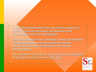 A questão da importância de uma marca, produto ou serviço diante do mercado é um ponto de forte preocupação entre as organizações.  Esta preocupação ficou acentuada a ponto de surgirem inúmeras pesquisas de recordação de marcas, mensurando as mais lembradas na mente dos consumidores.  Ser o primeiro na mente do consumidor é um diferencial de grande relevância no mercado atual.   