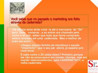 Há alguns anos atrás você  ia até a mercearia  do “Zé” para  fazer  compras , e ao entrar era chamada pelo nome e ao sair, saber que tudo que havia comprado estava anotado em uma  caderneta.  Mas o melhor de tudo era ouvir: -chegou aquela farinha de mandioca e aquele “chachicho” que o seu pai  adora, já separei prá você levar.  E sabe como o Zé sabia disso? Primeiro porque ele não se preocupava em manter clientes, mas em manter relacionamentos. pela CADERNETA!!!!, a velha caderneta Você sabia que no passado o marketing era feito através da caderneta? 