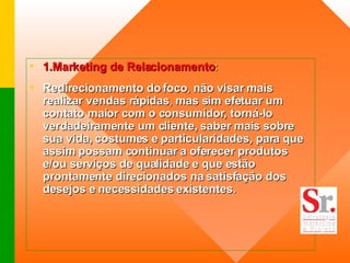 1.Marketing de Relacionamento :  Redirecionamento do foco ,  não visar mais realizar vendas rápidas ,  mas sim efetuar um contato maior com o consumidor, torná-lo verdadeiramente um cliente,   saber mais sobre sua vida, costumes e particularidades, para que assim possam continuar a oferecer produtos e/ou serviços de qualidade e que estão prontamente direcionados na satisfação dos desejos e necessidades existentes.   