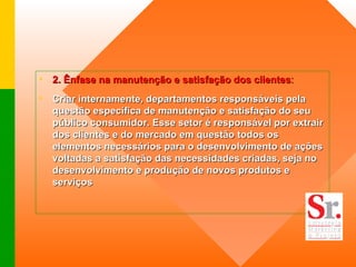 2. Ênfase na manutenção e satisfação dos clientes :   Criar internamente, departamentos responsáveis pela questão específica de manutenção e satisfação do seu público consumidor. Esse setor é responsável por extrair dos clientes e do mercado em questão todos os elementos necessários para o desenvolvimento de ações voltadas a satisfação das necessidades criadas, seja no desenvolvimento e produção de novos produtos e serviços   