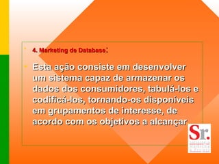 4. Marketing de Database :   Esta ação consiste em desenvolver um sistema capaz de armazenar os dados dos consumidores, tabulá-los e codificá-los, tornando-os disponíveis em grupamentos de interesse, de acordo com os objetivos a alcançar .  