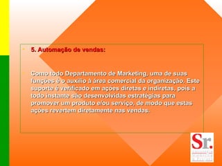 5. Automação de vendas:  Como todo Departamento de Marketing, uma de suas funções é o auxílio à área comercial da organização. Este suporte é verificado em ações diretas e indiretas, pois a todo instante são desenvolvidas estratégias para promover um produto e/ou serviço, de modo que estas ações revertem diretamente nas vendas.   