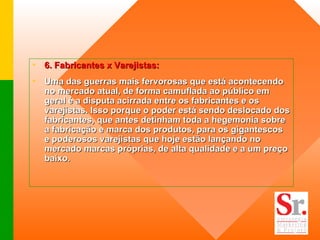6. Fabricantes x Varejistas:  Uma das guerras mais fervorosas que está acontecendo no mercado atual, de forma camuflada ao público em geral é a disputa acirrada entre os fabricantes e os varejistas. Isso porque o poder está sendo deslocado dos fabricantes, que antes detinham toda a hegemonia sobre a fabricação e marca dos produtos, para os gigantescos e poderosos varejistas que hoje estão lançando no mercado marcas próprias, de alta qualidade e a um preço baixo.    