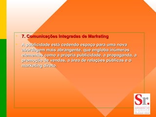 7. Comunicações Integradas de Marketing   A publicidade está cedendo espaço para uma nova abordagem mais abrangente, que engloba inúmeros elementos como a própria publicidade, a propaganda, a promoção de vendas, a área de relações públicas e o marketing direto.  