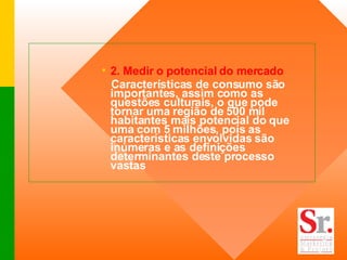 2. Medir o potencial do mercado Características de consumo são importantes, assim como as questões culturais, o que pode tornar uma região de 500 mil habitantes mais potencial do que uma com 5 milhões, pois as características envolvidas são inúmeras e as definições determinantes deste processo vastas 
