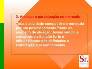 3. Analisar a participação no mercado   Toda a atividade competitiva é norteada por um posicionamento frente ao mercado de atuação. Assim sendo, a concorrência é muito forte e influenciadora das definições e estratégias a serem tomadas . 