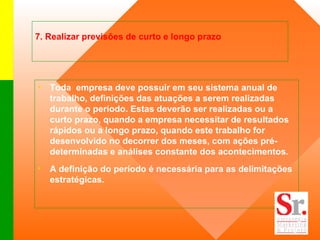 7. Realizar previsões de curto e longo prazo  Toda  empresa deve possuir em seu sistema anual de trabalho, definições das atuações a serem realizadas durante o período. Estas deverão ser realizadas ou a curto prazo, quando a empresa necessitar de resultados rápidos ou a longo prazo, quando este trabalho for desenvolvido no decorrer dos meses, com ações pré-determinadas e análises constante dos acontecimentos.  A definição do período é necessária para as delimitações estratégicas.  