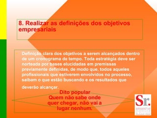 8. Realizar as definições dos objetivos empresariais  Definição clara dos objetivos a serem alcançados dentro de um cronograma de tempo. Toda estratégia deve ser norteada por bases elucidadas em premissas previamente definidas, de modo que, todos aqueles profissionais que estiverem envolvidos no processo, saibam o que estão buscando e os resultados que deverão alcançar.   Dito popular Quem não sabe onde quer chegar, não vai a lugar nenhum. 