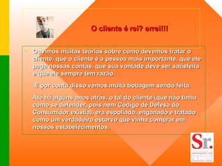 O cliente é rei? errei!!! Ouvimos muitas teorias sobre como devemos tratar o cliente, que o cliente é a pessoa mais importante, que ele paga nossas contas, que sua vontade deve ser satisfeita e que ele sempre tem razão. E por conta disso vemos muita bobagem sendo feita. Até há alguns anos atrás, o tal do cliente (que não tinha como se defender, pois nem Código de Defesa do Consumidor existia), era espoliado, enganado e tratado como um verdadeiro estorvo que vinha comprar em nossos estabelecimentos.  