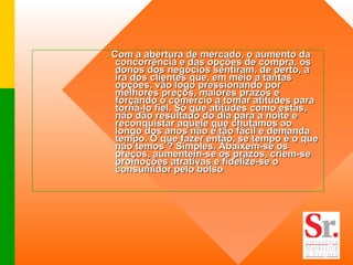 .  Com a abertura de mercado, o aumento da concorrência e das opções de compra, os donos dos negócios sentiram, de perto, a ira dos clientes que, em meio a tantas opções, vão logo pressionando por melhores preços, maiores prazos e forçando o comércio a tomar atitudes para torná-lo fiel. Só que atitudes como estas, não dão resultado do dia para a noite e reconquistar aquele que chutamos ao longo dos anos não é tão fácil e demanda tempo. O que fazer então, se tempo é o que não temos ? Simples. Abaixem-se os preços, aumentem-se os prazos, criem-se promoções atrativas e fidelize-se o consumidor pelo bolso   